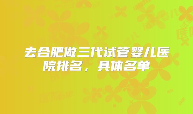 去合肥做三代试管婴儿医院排名,具体名单