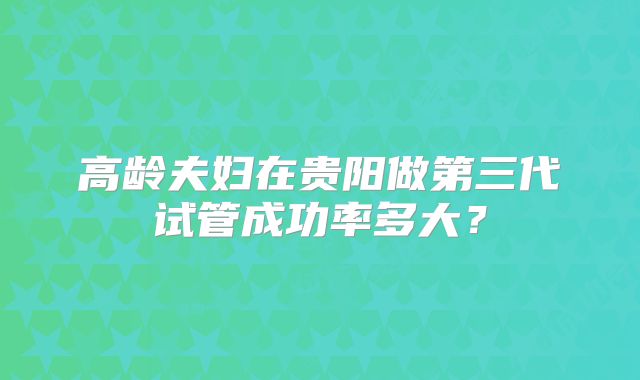 高龄夫妇在贵阳做第三代试管成功率多大？
