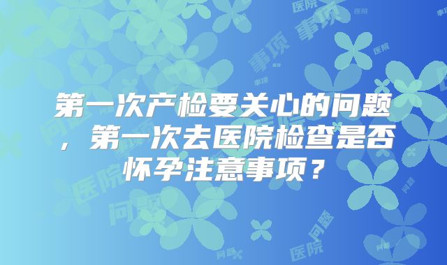 第一次产检要关心的问题,第一次去医院检查是否怀孕注意事项?