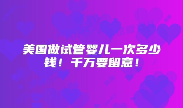 美国做试管婴儿一次多少钱!千万要留意!
