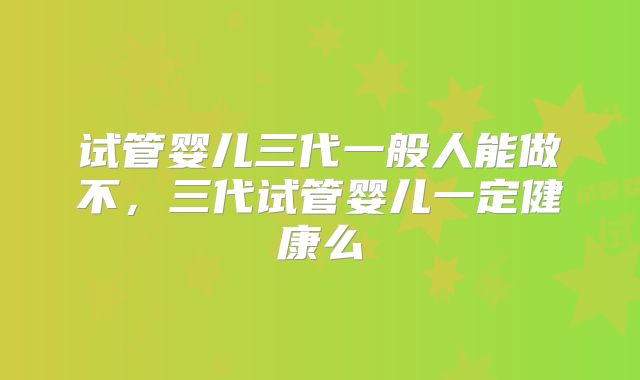 试管婴儿三代一般人能做不，三代试管婴儿一定健康么