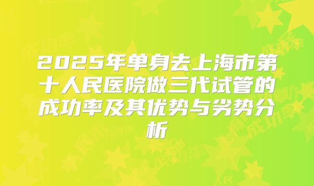 2025年单身去上海市第十人民医院做三代试管的成功率及其优势与劣势分析