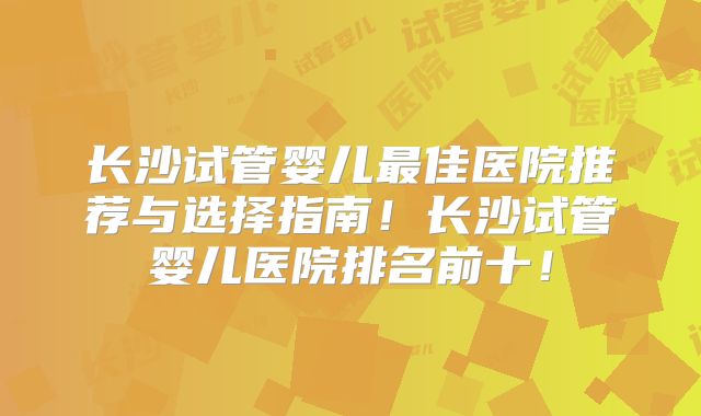 长沙试管婴儿最佳医院推荐与选择指南!长沙试管婴儿医院排名前十!