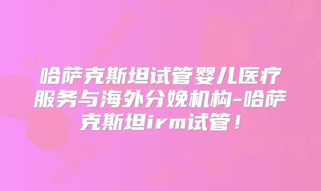 哈萨克斯坦试管婴儿医疗服务与海外分娩机构-哈萨克斯坦irm试管！