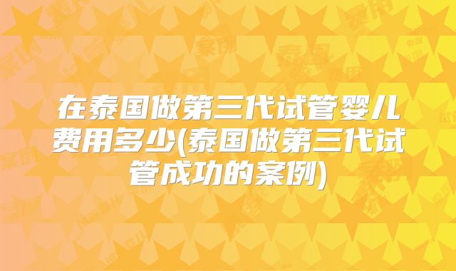 在泰国做第三代试管婴儿费用多少(泰国做第三代试管成功的案例)