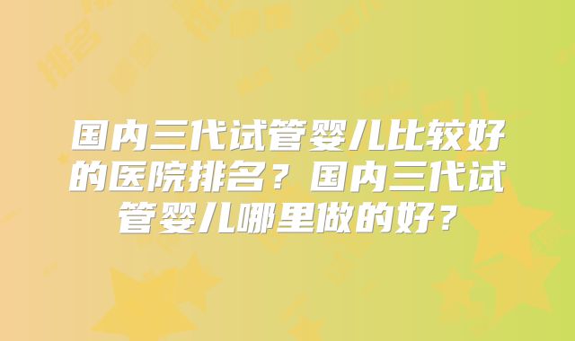 国内三代试管婴儿比较好的医院排名？国内三代试管婴儿哪里做的好？