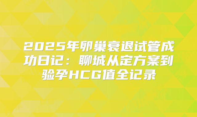 2025年卵巢衰退试管成功日记：聊城从定方案到验孕HCG值全记录