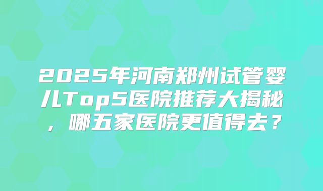 2025年河南郑州试管婴儿Top5医院推荐大揭秘,哪五家医院更值得去?