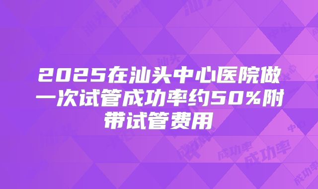 2025在汕头中心医院做一次试管成功率约50%附带试管费用