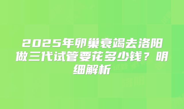 2025年卵巢衰竭去洛阳做三代试管要花多少钱？明细解析