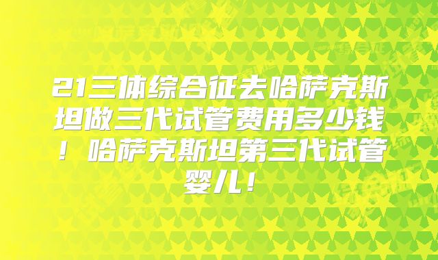 21三体综合征去哈萨克斯坦做三代试管费用多少钱！哈萨克斯坦第三代试管婴儿！