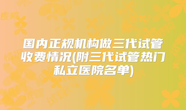 国内正规机构做三代试管收费情况(附三代试管热门私立医院名单)