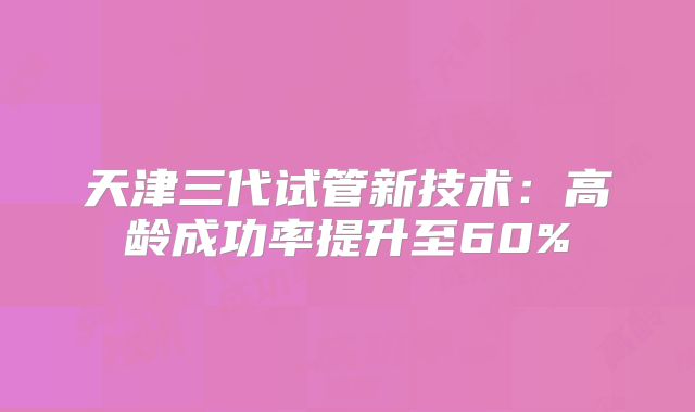 天津三代试管新技术：高龄成功率提升至60%
