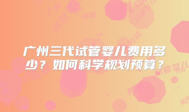 广州三代试管婴儿费用多少？如何科学规划预算？