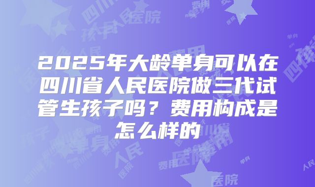 2025年大龄单身可以在四川省人民医院做三代试管生孩子吗?费用构成是怎么样的
