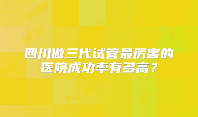 四川做三代试管最厉害的医院成功率有多高？