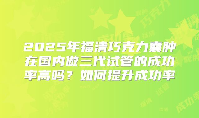 2025年福清巧克力囊肿在国内做三代试管的成功率高吗？如何提升成功率