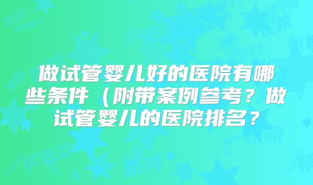 做试管婴儿好的医院有哪些条件(附带案例参考?做试管婴儿的医院排名?