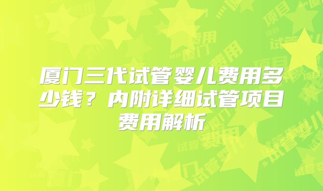 厦门三代试管婴儿费用多少钱?内附详细试管项目费用解析