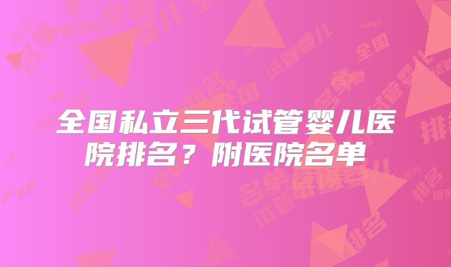全国私立三代试管婴儿医院排名？附医院名单