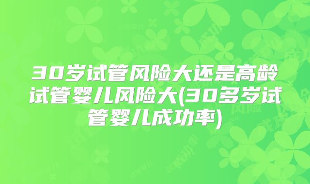 30岁试管风险大还是高龄试管婴儿风险大(30多岁试管婴儿成功率)