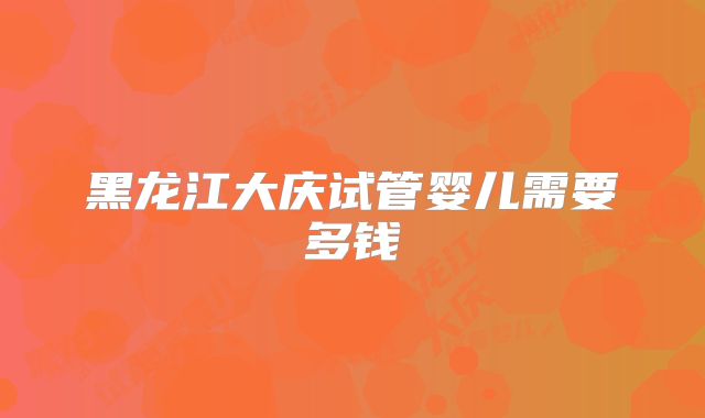 黑龙江大庆试管婴儿需要多钱