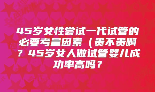45岁女性尝试一代试管的必要考量因素（贵不贵啊？45岁女人做试管婴儿成功率高吗？