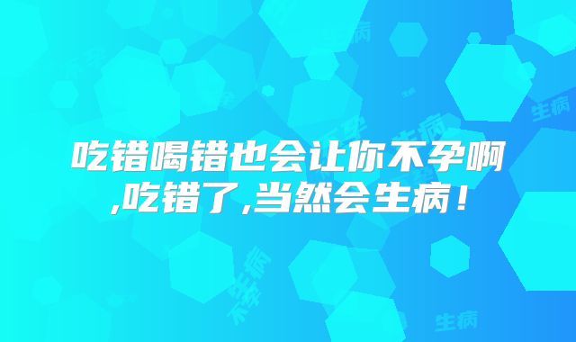 吃错喝错也会让你不孕啊,吃错了,当然会生病!