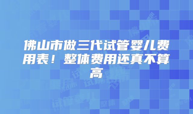 佛山市做三代试管婴儿费用表!整体费用还真不算高
