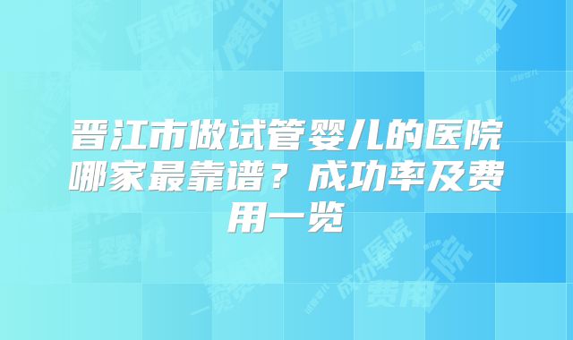 晋江市做试管婴儿的医院哪家最靠谱?成功率及费用一览
