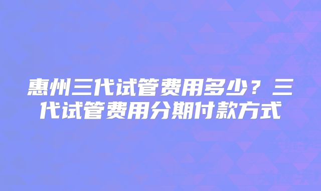 惠州三代试管费用多少?三代试管费用分期付款方式