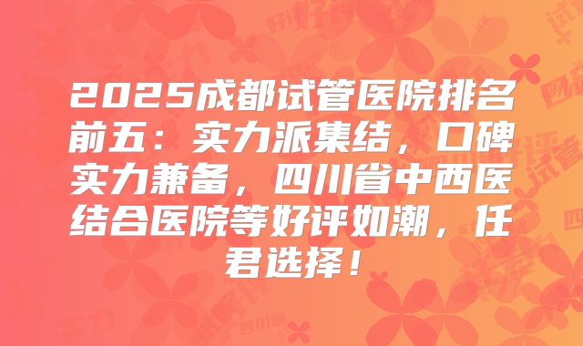 2025成都试管医院排名前五：实力派集结，口碑实力兼备，四川省中西医结合医院等好评如潮，任君选择！