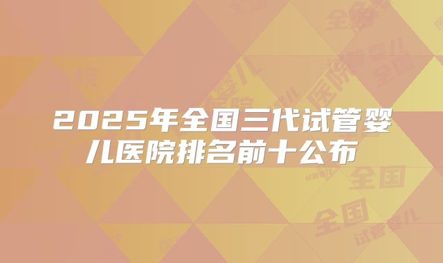 2025年全国三代试管婴儿医院排名前十公布