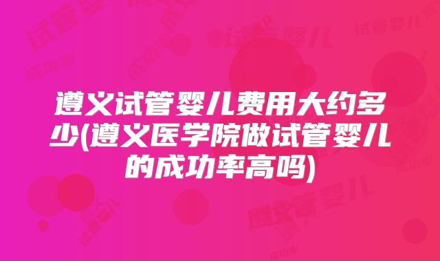 遵义试管婴儿费用大约多少(遵义医学院做试管婴儿的成功率高吗)
