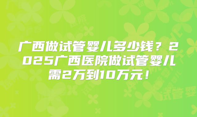 广西做试管婴儿多少钱?2025广西医院做试管婴儿需2万到10万元!