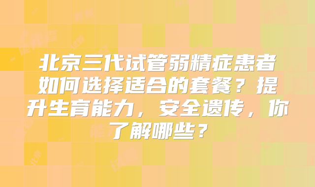 北京三代试管弱精症患者如何选择适合的套餐?提升生育能力,安全遗传,你了解哪些?
