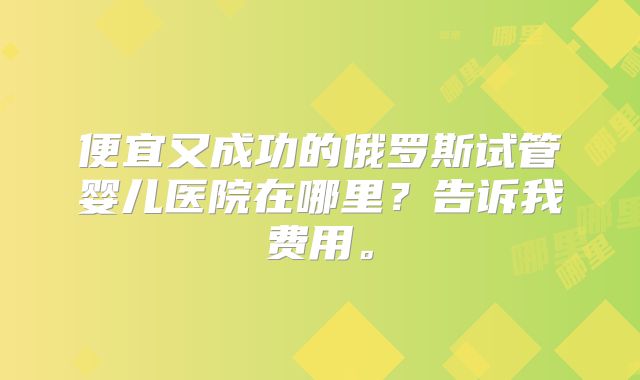 便宜又成功的俄罗斯试管婴儿医院在哪里？告诉我费用。