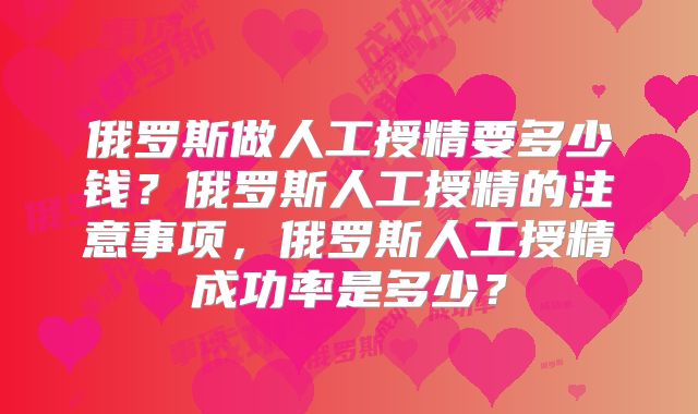 俄罗斯做人工授精要多少钱？俄罗斯人工授精的注意事项，俄罗斯人工授精成功率是多少？