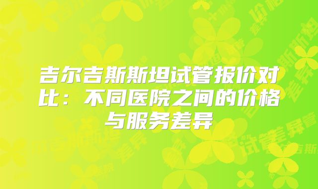 吉尔吉斯斯坦试管报价对比：不同医院之间的价格与服务差异