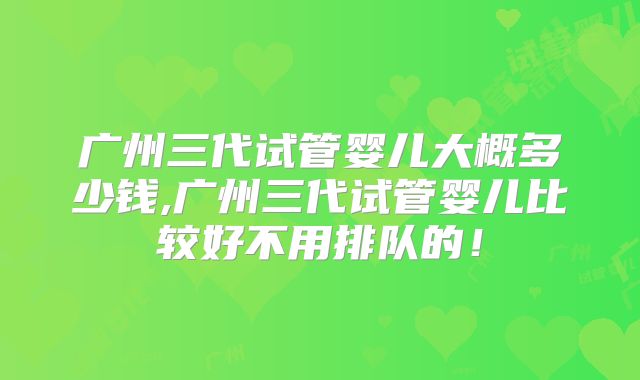 广州三代试管婴儿大概多少钱,广州三代试管婴儿比较好不用排队的！