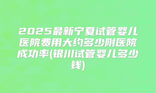 2025最新宁夏试管婴儿医院费用大约多少附医院成功率(银川试管婴儿多少钱)