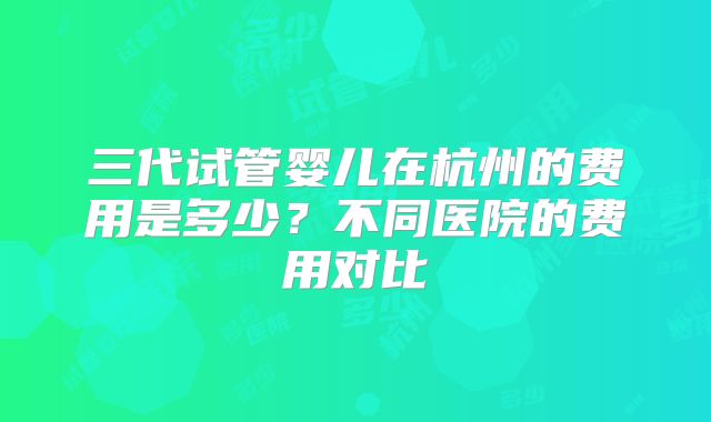 三代试管婴儿在杭州的费用是多少？不同医院的费用对比