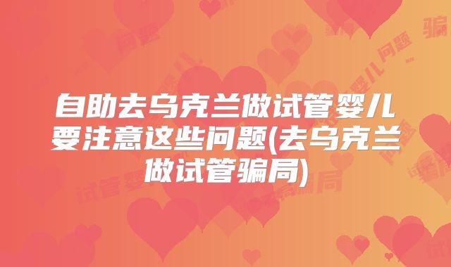 自助去乌克兰做试管婴儿要注意这些问题(去乌克兰做试管骗局)