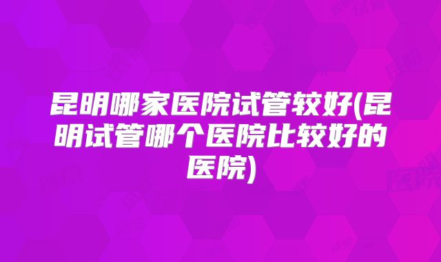 昆明哪家医院试管较好(昆明试管哪个医院比较好的医院)