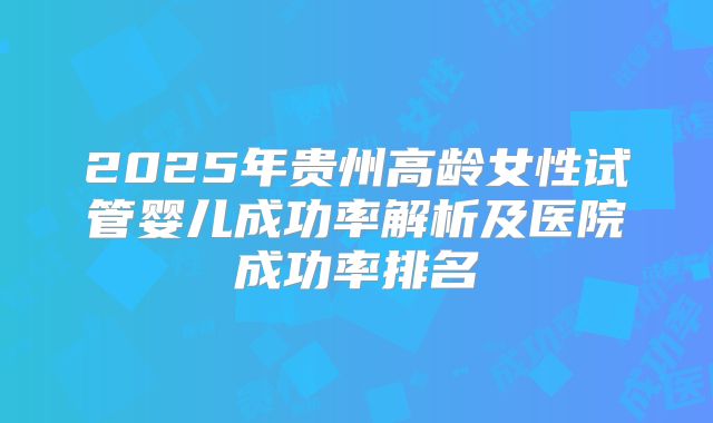 2025年贵州高龄女性试管婴儿成功率解析及医院成功率排名