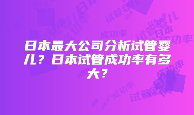 日本最大公司分析试管婴儿？日本试管成功率有多大？