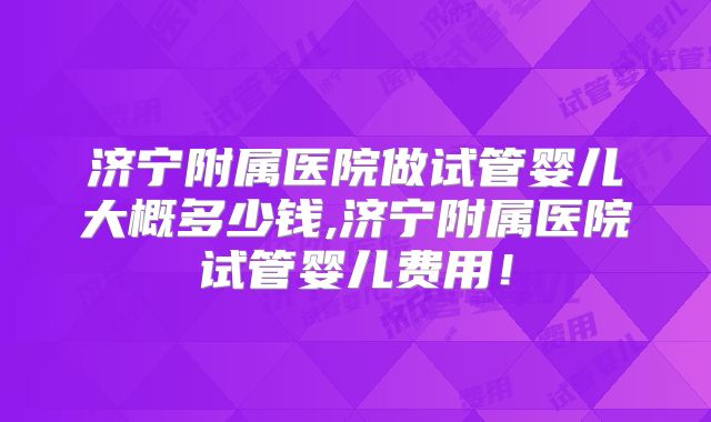 济宁附属医院做试管婴儿大概多少钱,济宁附属医院试管婴儿费用！