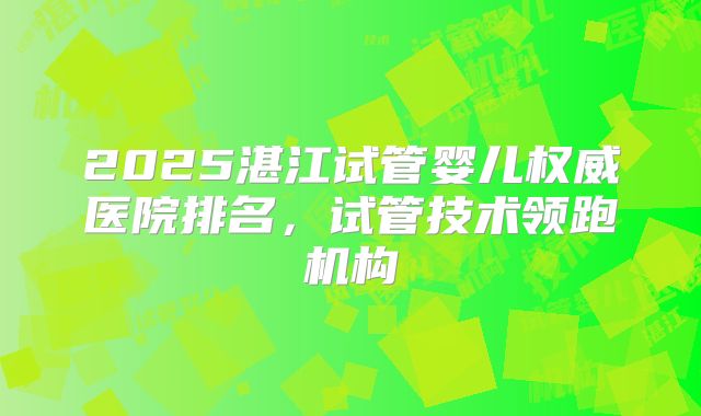 2025湛江试管婴儿权威医院排名，试管技术领跑机构