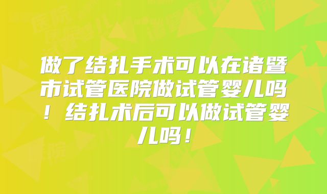 做了结扎手术可以在诸暨市试管医院做试管婴儿吗！结扎术后可以做试管婴儿吗！