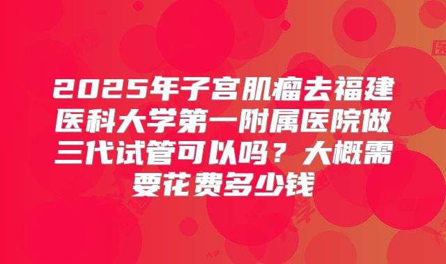 2025年子宫肌瘤去福建医科大学第一附属医院做三代试管可以吗？大概需要花费多少钱
